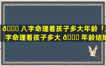 🍁 八字命理看孩子多大年龄「八字命理看孩子多大 🐛 年龄结婚好」